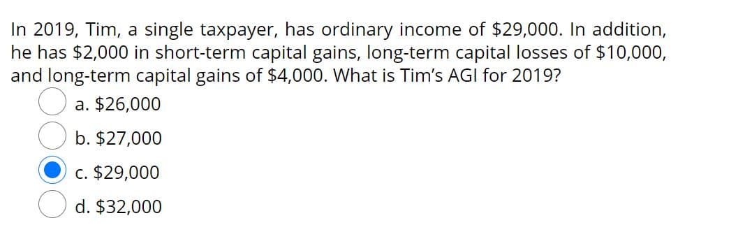 In 2019, Tim, a single taxpayer, has ordinary income of $29,000. In addition,
he has $2,000 in short-term capital gains, long-term capital losses of $10,000,
and long-term capital gains of $4,000. What is Tim's AGI for 2019?
a. $26,000
b. $27,000
c. $29,000
d. $32,000

