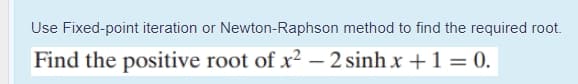 Use Fixed-point iteration or Newton-Raphson method to find the required root.
Find the positive root of x² – 2 sinh x +1 = 0.
-
