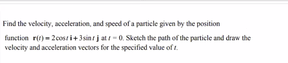 Find the velocity, acceleration, and speed of a particle given by the position
function r(t) =2 cost i+3sintj at t = 0. Sketch the path of the particle and draw the
velocity and acceleration vectors for the specified value of t.
