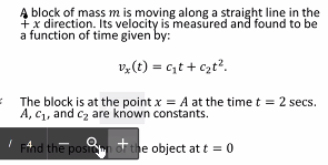 Ą block of mass m is moving along a straight line in the
a function of time given by:
v,(t) = c,t + czt?.
The block is at the point x = A at the time t = 2 secs.
A, C1, and cz are known constants.
Fnd the posi đf the object at t = 0
