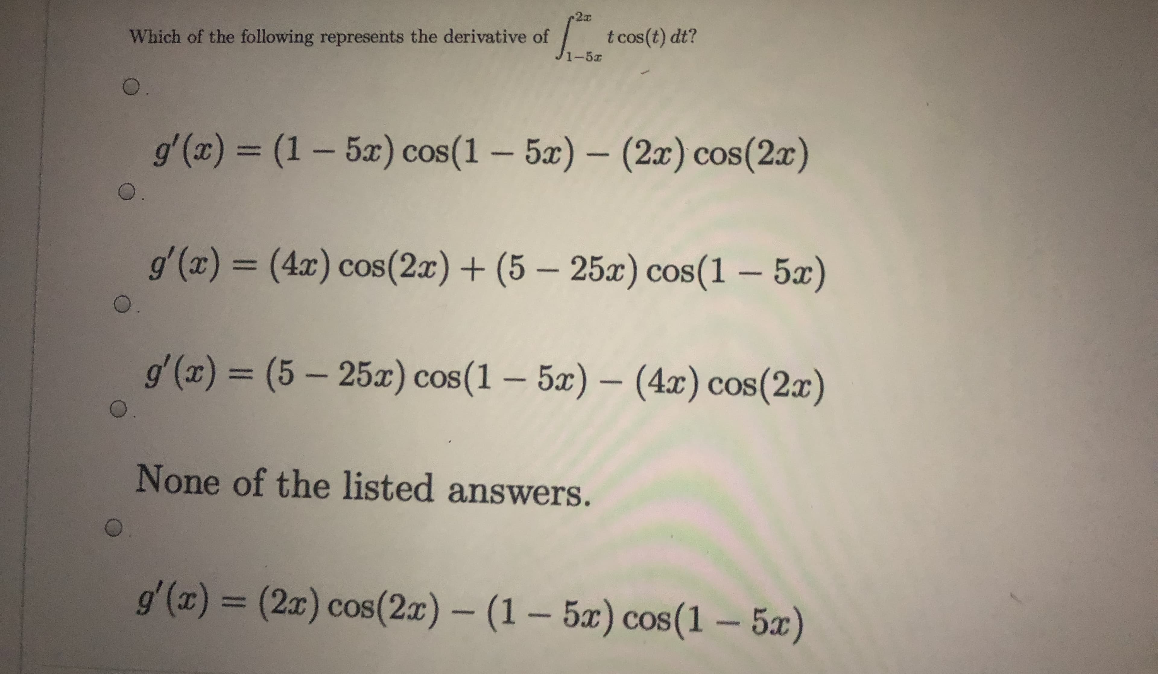 Which of the following represents the derivative of
t cos(t) dt?
1-5x
0.
gʻ(x) = (1 – 5x) cos(1 – 5æ) – (2x) cos(2x)
CO
0.
g'(x) = (4x) cos(2x) + (5 – 25x) cos(1 – 5x)
%D
0.
g' (x) = (5 – 25x) cos(1 – 5x) – (4x) cos(2x)
None of the listed answers.
g'(x) = (2x) cos(2x) – (1 – 5æ) cos(1 – 5x)
%3D
