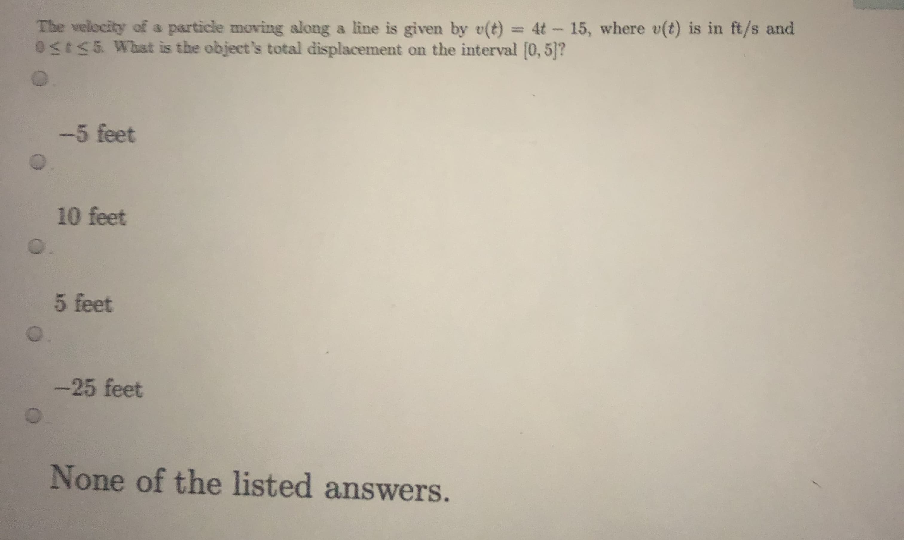The velocity of a particle moving along a line is given by e(t) = 4t - 15, where v(t) is in ft/s and
0S55 What is the object's total displacement on the interval [0, 5]?
%3D
-5 feet
10 feet
5 feet
-25 feet
None of the listed answers.
