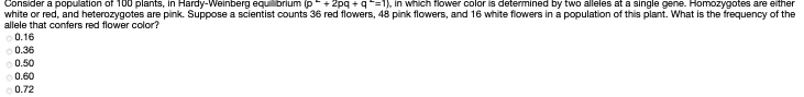 Consider a population of T00 plants, In Hardy-Weinberg equibrium (p+ 2pg + 9=), In which flower color is determined by two alleles at a single gene. Homozygotes are eniher
white or red, and heterozygotes are pink. Suppose a scientist counts 36 red flowers, 48 pink flowers, and 16 white flowers in a population of this plant. What is the frequency of the
allele that confers red flower color?
0.16
0.36
0.50
0.60
