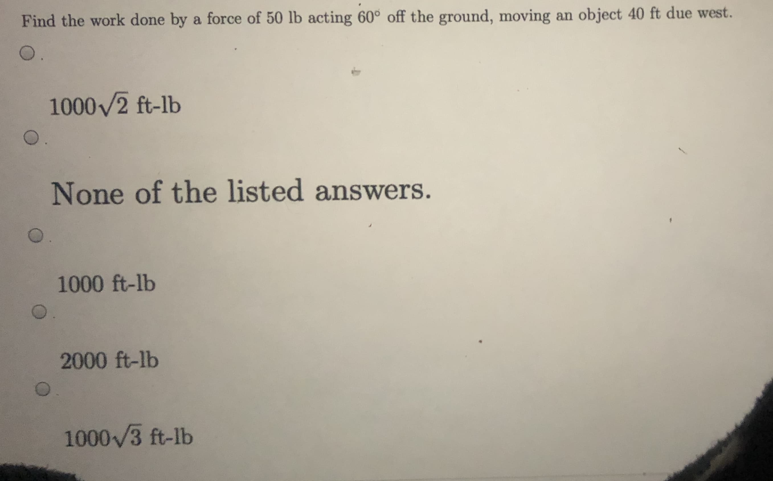 Find the work done by a force of 50 lb acting 60° off the ground, moving an object 40 ft due west.
O.
1000/2 ft-lb
None of the listed answers.
1000 ft-lb
2000 ft-lb
1000/3 ft-lb
