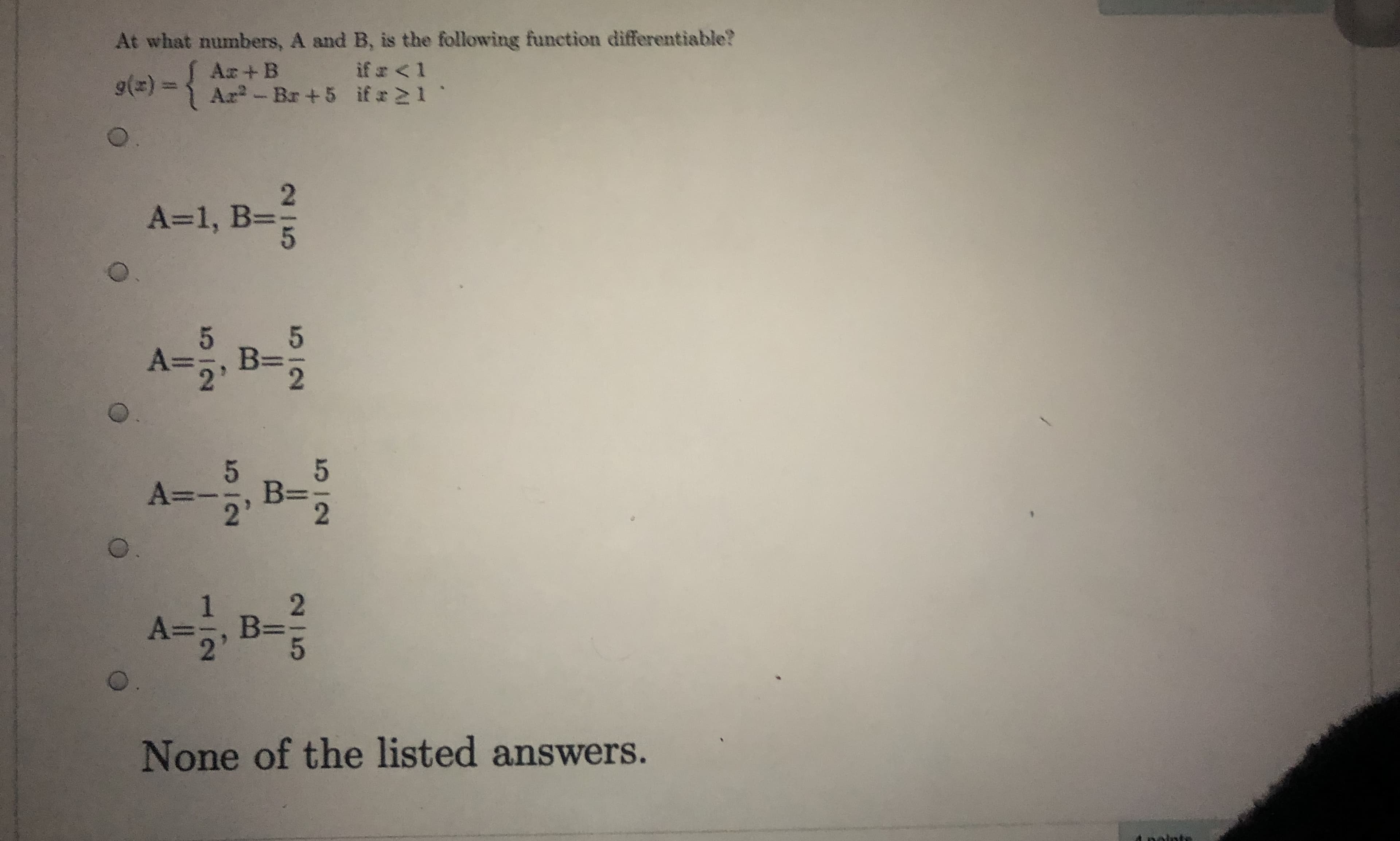 At what numbers, A and B, is the following function differentiable?
if a <1
Ar-Br+5 if x21
Ar+B
A=1, B=
5.
A%3D
B:
2'
A-B-
5.
B%=
A=,B
None of the listed answers.
olnte
25
25
