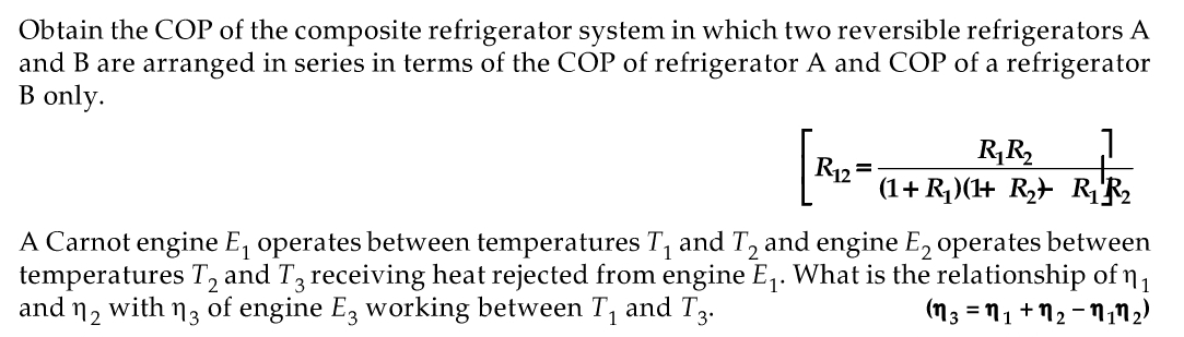Obtain the COP of the composite refrigerator system in which two reversible refrigerators A
and B are arranged in series in terms of the COP of refrigerator A and COP of a refrigerator
B only.
R2= (1+ R,(+ R> RF2
(1+ R)(+ R} RR2
A Carnot engine E, operates between temperatures T, and T, and engine E, operates between
temperatures T, and T3 receiving heat rejected from engine E,. What is the relationship of n1
and n, with n3 of engine E, working between T, and T3.
(n3 = 11 + N2 - N,n2)
