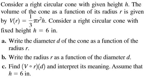 Consider a right circular cone with given height h. The
volume of the cone as a function of its radius r is given
by V(r) = Trh. Consider a right circular cone with
fixed height h = 6 in.
a. Write the diameter d of the cone as a function of the
radius r.
b. Write the radius r as a function of the diameter d.
c. Find (Vo r)(d) and interpret its meaning. Assume that
h = 6 in.
