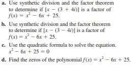 a. Use synthetic division and the factor theorem
to determine if [x - (3 + 4i)] is a factor of
f(x) = x* - 6x + 25.
b. Use synthetic division and the factor theorem
to determine if [x - (3 - 4i)] is a factor of
f(x) = x - 6x + 25.
c. Use the quadratic formula to solve the equation.
- 6x + 25 = 0
d. Find the zeros of the polynomial f(x) = x - 6x + 25.
