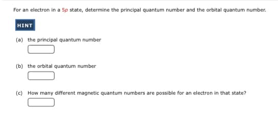 For an electron in a 5p state, determine the principal quantum number and the orbital quantum number.
HINT
(a) the principal quantum number
(b) the orbital quantum number
(c) How many different magnetic quantum numbers are possible for an electron in that state?
