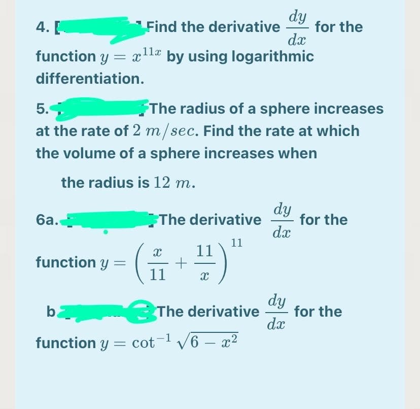 dy
Find the derivative
dx
4. [
for the
function y = xla by using logarithmic
differentiation.
The radius of a sphere increases
at the rate of 2 m/sec. Find the rate at which
5.
the volume of a sphere increases when
the radius is 12 m.
dy
for the
dx
ба.
The derivative
11
11
function y =
11
The derivative
dy
for the
dx
b.
function y = cot-l V6 – x?
