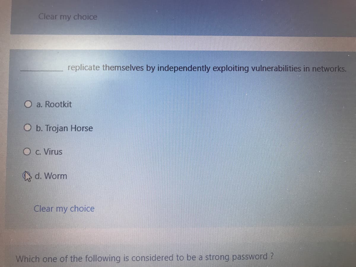 Clear my choice
replicate themselves by independently exploiting vulnerabilities in networks.
O a. Rootkit
O b. Trojan Horse
O c. Virus
A d. Worm
Clear my choice
Which one of the following is considered to be a strong password ?
