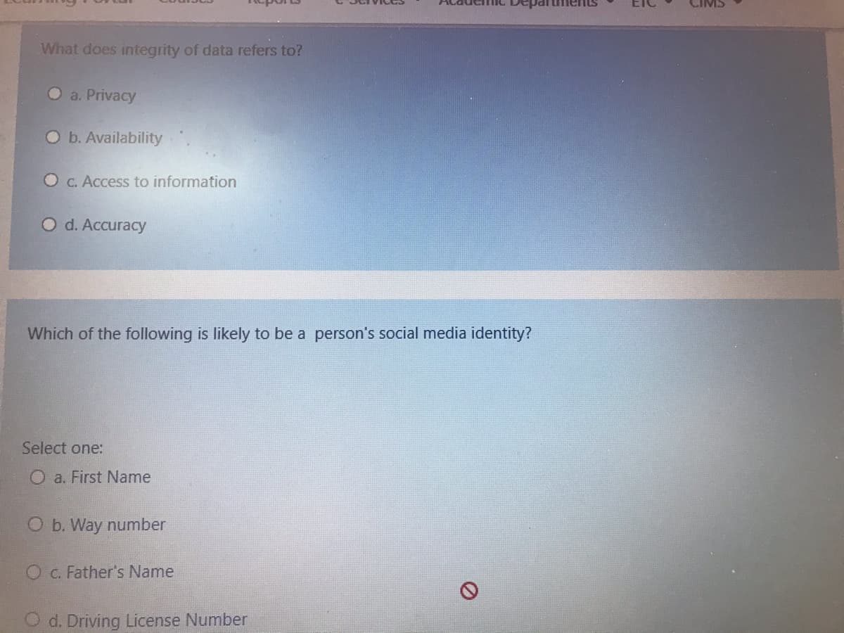 mC Depart
What does integrity of data refers to?
O a. Privacy
Ob. Availability
O C. Access to information
O d. Accuracy
Which of the following is likely to be a person's social media identity?
Select one:
O a. First Name
O b. Way number
C. Father's Name
O d. Driving License Number
