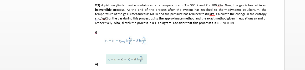 b3) A piston-cylinder device contains air at a temperature of T = 300 K and P = 100 kPa. Now, the gas is heated in an
irreversible process. At the end of the process after the system has reached to thermodynamic equilibrium, the
temperature of the gas is measured as 600 K and the pressure has reduced to 80 kPa. Calculate the change in the entropy
s[kJ/kgK] of the gas during this process using the approximate method and the exact method given in equations a) and b)
respectively. Also, sketch the process in a T-s diagram. Consider that this processes is IRREVERSIBLE.
i)
S2 - S1 = Cpavg
- R In
$ - 5, = - s - R In
ii)
