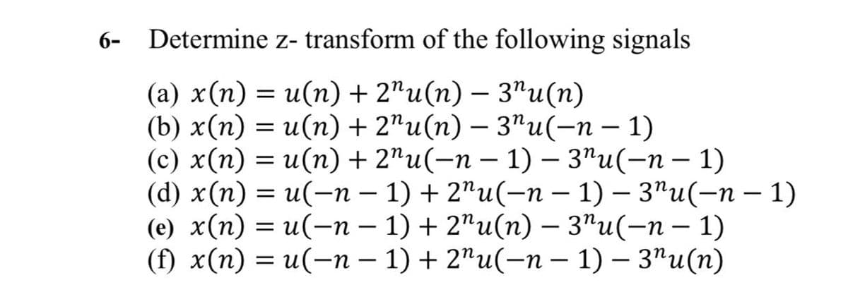 6-
Determine z- transform of the following signals
(a) x(n) = u(n) + 2"u(n) - 3"u(n)
(b) x(n) = u(n) + 2¹u(n) — 3¹u(−n − 1)
(c) x(n) = u(n) + 2¹u(−n − 1) – 3"u(-n − 1)
(d) x(n) = u(n − 1) + 2"u(n − 1) — 3¹u(−n − 1)
-
-
(e) x(n) = u(n − 1) + 2¹u(n) — 3¹u(−n − 1)
(f) x(n) = u(-n-1) + 2"u(-n-1) - 3"u(n)