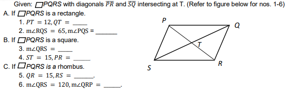 Given: OPQRS with diagonals PR and SQ intersecting at T. (Refer to figure below for nos. 1-6)
A. If OPQRS is a rectangle.
1. PT = 12,QT =
2. MZRQS = 65, M²PQS =
B. If OPQRS is a square.
3. MZQRS =
4. ST = 15, PR =
C. If OPQRS is a rhombus.
P
Q
5. QR
15, RS =
6. M2QRS
120, mzQRP =
