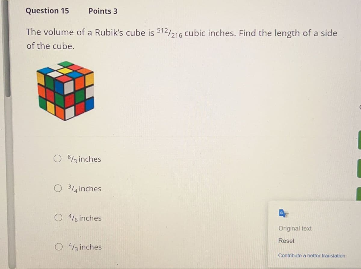 Question 15
Points 3
The volume of a Rubik's cube is 512/216 cubic inches. Find the length of a side
of the cube.
O %3 inches
O 3/4 inches
O4 inches
4/3 inches
Original text
Reset
Contribute a better translation