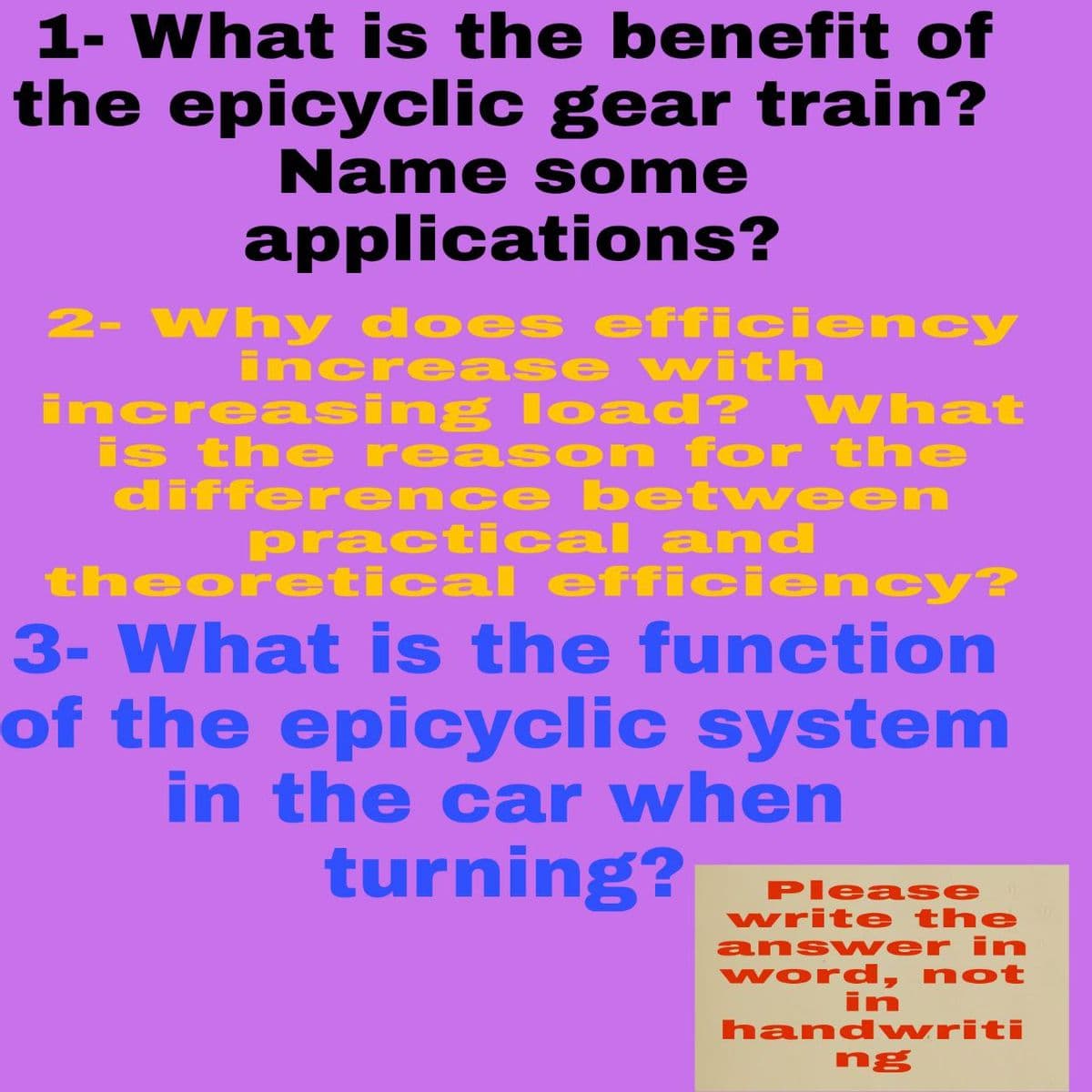 1- What is the benefit of
the epicyclic gear train?
Name s ome
applications?
2- Why does efficiency
increase with
increasing load? VWhat
is the reas on for the
differ ence between
practical and
theoretical efficie ncy?
3- What is the function
of the epicyclic system
in the car when
turning?
Please
write the
answ er in
word, not
in
hand writi
ng
