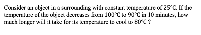 Consider an object in a surrounding with constant temperature of 25°C. If the
temperature of the object decreases from 100°C to 90°C in 10 minutes, how
much longer will it take for its temperature to cool to 80°C ?
