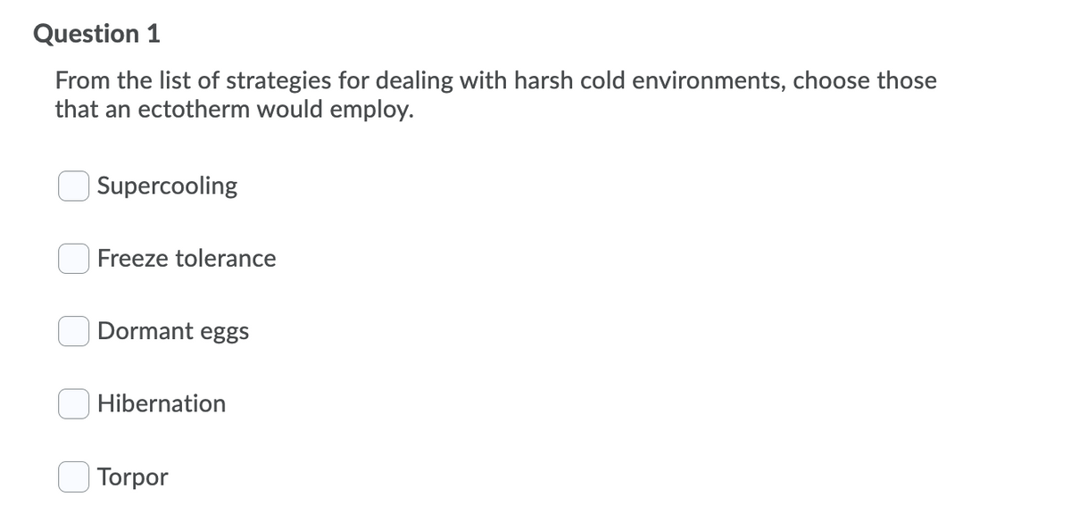 Question 1
From the list of strategies for dealing with harsh cold environments, choose those
that an ectotherm would employ.
Supercooling
Freeze tolerance
Dormant eggs
Hibernation
Torpor
