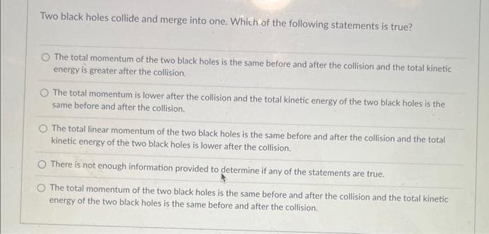 Two black holes collide and merge into one. Which of the following statements is true?
The total momentum of the two black holes is the same before and after the collision and the total kinetic
energy is greater after the collision.
The total momentum is lower after the collision and the total kinetic energy of the two black holes is the
same before and after the collision.
The total linear momentum of the two black holes is the same before and after the collision and the total
kinetic energy of the two black holes is lower after the collision.
There is not enough information provided to determine if any of the statements are true.
The total momentum of the two black holes is the same before and after the collision and the total kinetic
energy of the two black holes is the same before and after the collision.