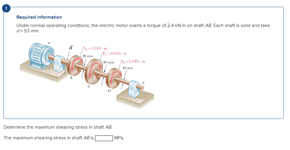 Required information
Under normal operating conditions, the electric motor exerts a torque of 2.4 kN-m on shaft AB. Each shaft is solid and take
d= 53 mm.
d
Tg-1.2 kN - m
Tc = 0.8 kN . m
46 mm
46 mm
T, = 0.4 kN - m
40 mm
B
Determine the maximum shearing stress in shaft AB.
The maximum shearing stress in shaft AB is
MPa.
