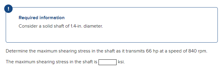 !
Required information
Consider a solid shaft of 1.4-in. diameter.
Determine the maximum shearing stress in the shaft as it transmits 66 hp at a speed of 840 rpm.
The maximum shearing stress in the shaft is
ksi.
