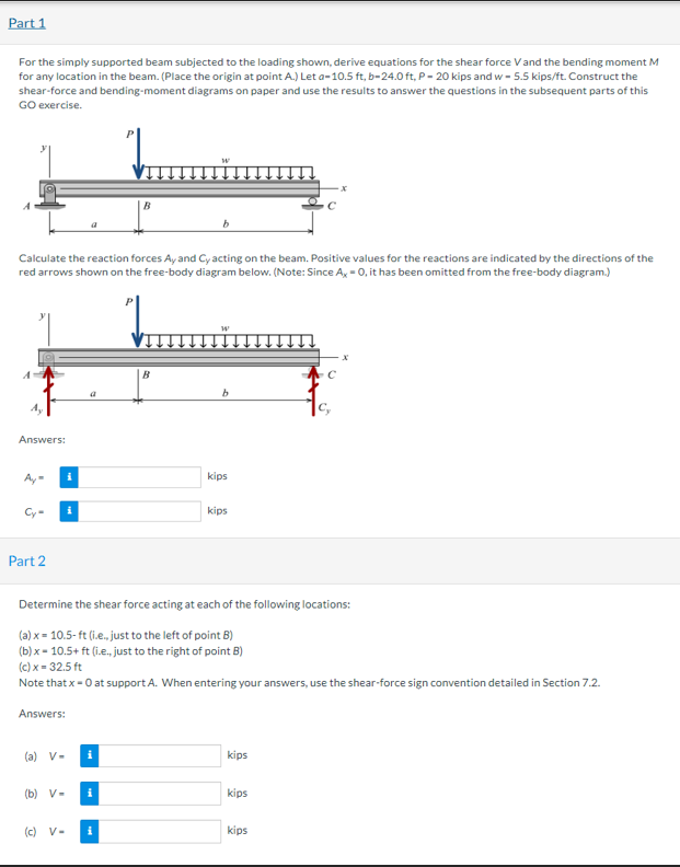 Part 1
For the simply supported beam subjected to the loading shown, derive equations for the shear force Vand the bending moment M
for any location in the beam. (Place the origin at point A.) Let a-10.5 ft, b-24.0 ft, P- 20 kips and w - 5.5 kips/ft. Construct the
shear-force and bending-moment diagrams on paper and use the results to answer the questions in the subsequent parts of this
GO exercise.
B
Calculate the reaction forces Ay and Cy acting on the beam. Positive values for the reactions are indicated by the directions of the
red arrows shown on the free-body diagram below. (Note: Since A, - 0, it has been omitted from the free-body diagram.)
Answers:
kips
Cy-
kips
Part 2
Determine the shear force acting at each of the following locations:
(a) x = 10.5-ft (i.e., just to the left of point B)
(b) x = 10.5+ ft (i.e., just to the right of point B)
(c) x = 32.5 ft
Note that x-0 at support A. When entering your answers, use the shear-force sign convention detailed in Section 7.2.
Answers:
(a) V-
kips
(b) V-
i
kips
(c) V-
kips
