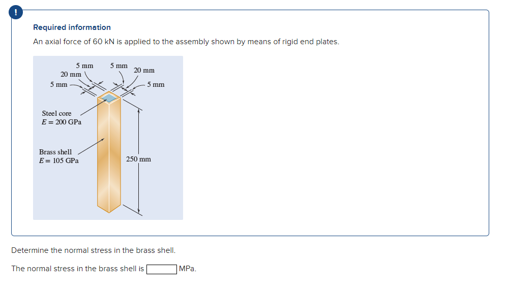 Required information
An axial force of 60 kN is applied to the assembly shown by means of rigid end plates.
5 mm
5 mm
20 mm
20 mm
5 mm
5 mm
Steel core
E = 200 GPa
Brass shell
E = 105 GPa
250 mm
Determine the normal stress in the brass shell.
The normal stress in the brass shell is
MPa.
