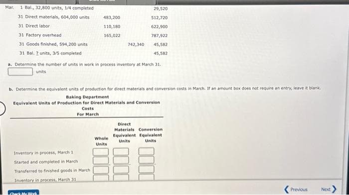 Mar
1 Bal., 32,800 units, 1/4 completed
31 Direct materials, 604,000 units
31 Direct labor
31 Factory overhead
31 Goods finished, 594,200 units
31 Bal. 2 units, 3/5 completed
483,200
Inventory in process, March 1
Started and completed in March
Transferred to finished goods in March
Inventory in process, March 31
110,180
165,022
Check My Work
a. Determine the number of units in work in process inventory at March 31.
units
742,340
b. Determine the equivalent units of production for direct materials and conversion costs in March. If an amount box does not require an entry, leave it blank.
Baking Department
Equivalent Units of Production for Direct Materials and Conversion
Costs
For March
29,520
512,720
622,900
787,922
45,582
45,582
Whole
Units
Direct
Materials Conversion
Equivalent Equivalent.
Units
Units
Previous
Next