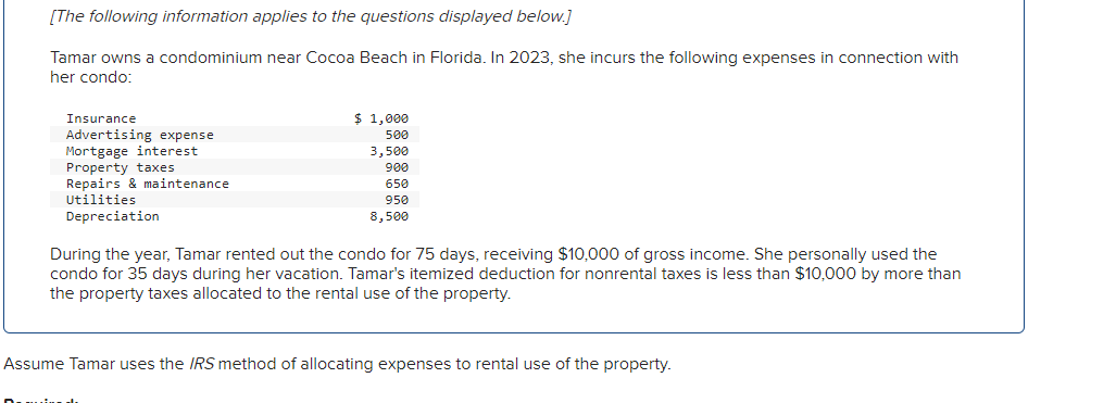[The following information applies to the questions displayed below.]
Tamar owns a condominium near Cocoa Beach in Florida. In 2023, she incurs the following expenses in connection with
her condo:
Insurance
Advertising expense
Mortgage interest
Property taxes
Repairs & maintenance
Utilities
Depreciation
$ 1,000
500
3,500
900
650
950
8,500
During the year, Tamar rented out the condo for 75 days, receiving $10,000 of gross income. She personally used the
condo for 35 days during her vacation. Tamar's itemized deduction for nonrental taxes is less than $10,000 by more than
the property taxes allocated to the rental use of the property.
Assume Tamar uses the IRS method of allocating expenses to rental use of the property.