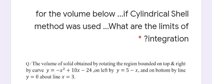 for the volume below ...if Cylindrical Shell
method was used ...What are the limits of
?integration
Q/The volume of solid obtained by rotating the region bounded on top & right
by curve y = -x² + 10x – 24 ,on left by y = 5 – x, and on bottom by line
y = 0 about line x = 3.
