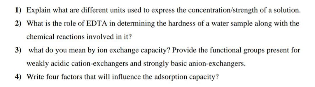 1) Explain what are different units used to express the concentration/strength of a solution.
2) What is the role of EDTA in determining the hardness of a water sample along with the
chemical reactions involved in it?
3) what do you mean by ion exchange capacity? Provide the functional groups present for
weakly acidic cation-exchangers and strongly basic anion-exchangers.
4) Write four factors that will influence the adsorption capacity?