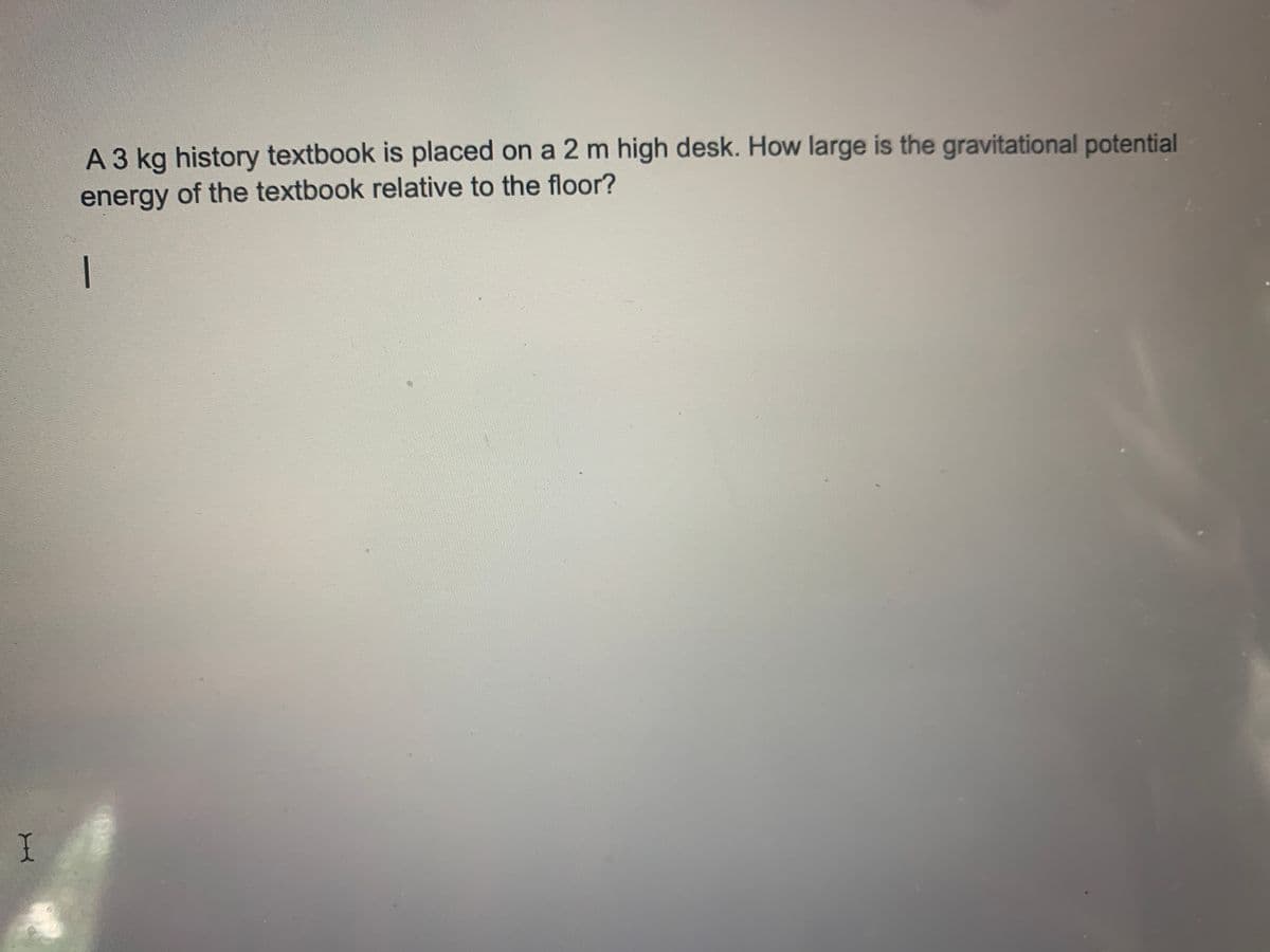 A 3 kg history textbook is placed on a 2 m high desk. How large is the gravitational potential
energy of the textbook relative to the floor?
