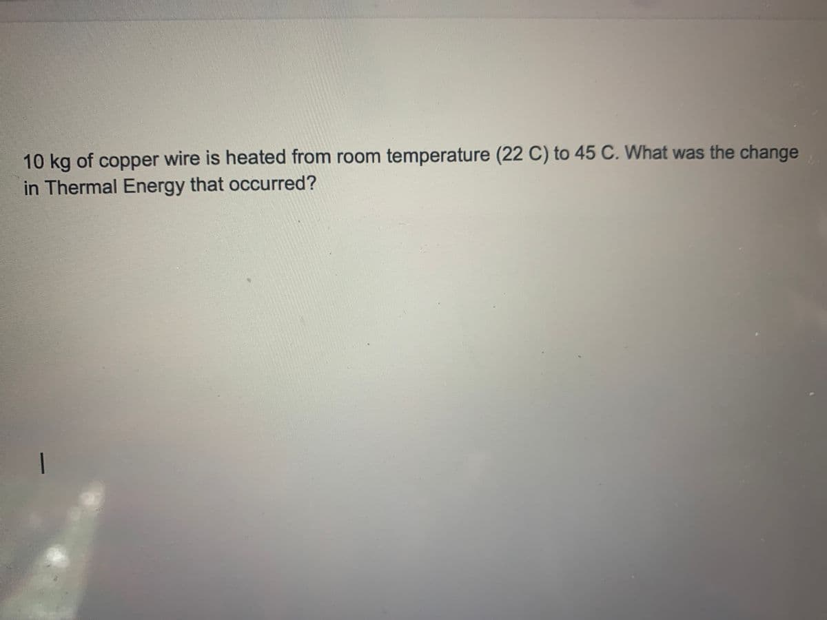 10 kg of copper wire is heated from room temperature (22 C) to 45 C. What was the change
in Thermal Energy that occurred?
