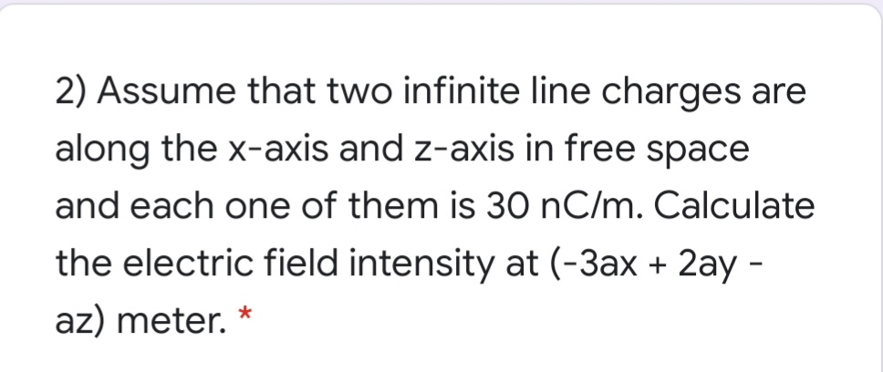 2) Assume that two infinite line charges are
along the x-axis and z-axis in free space
and each one of them is 30 nC/m. Calculate
the electric field intensity at (-3ax + 2ay -
az) meter. *
