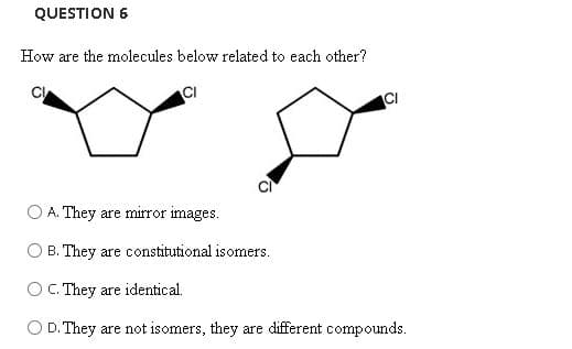 QUESTION 6
How are the molecules below related to each other?
CI
A. They are mirror images.
O B. They are constitutional isomers.
O C. They are identical.
O D. They are not isomers, they are different compounds.
