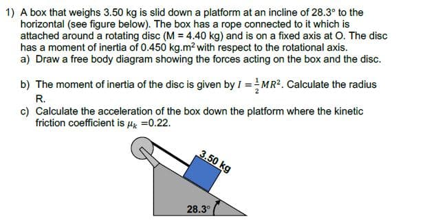 1) A box that weighs 3.50 kg is slid down a platform at an incline of 28.3° to the
horizontal (see figure below). The box has a rope connected to it which is
attached around a rotating disc (M = 4.40 kg) and is on a fixed axis at O. The disc
has a moment of inertia of 0.450 kg.m? with respect to the rotational axis.
a) Draw a free body diagram showing the forces acting on the box and the disc.
b) The moment of inertia of the disc is given by I =MR2. Calculate the radius
c) Calculate the acceleration of the box down the platform where the kinetic
friction coefficient is µx =0.22.
R.
3.50 kg
28.3°
