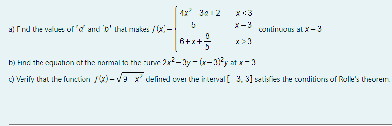 4x2-За +2
x<3
x= 3
a) Find the values of 'a' and 'b' that makes f(x) =
continuous at x =3
8
6+x+-
b
x> 3
b) Find the equation of the normal to the curve 2x2 - 3y= (x-3)²y at x= 3
c) Verify that the function f(x)=V9-x? defined over the interval [-3, 3] satisfies the conditions of Rolle's theorem.
