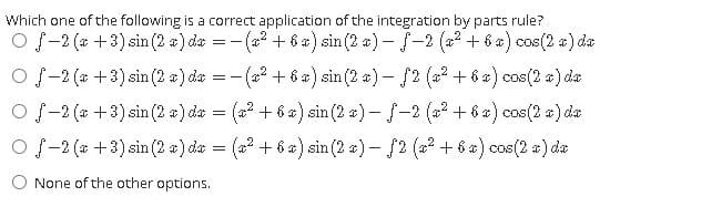 Which one of the following is a correct application of the integration by parts rule?
O f-2 (* +3) sin (2 a) da = -(a? + 6 a) sin (2 a) - -2 (2? + 6 x) cos(2 a) da
O f-2 (* +3) sin (2 a) da = -(a? + 6 a) sin(2 a) - f2 (a? + 6 a) cos(2 a) da
O f-2 (* +3) sin (2 a) da = (a2 + 6 a) sin (2 a) – f-2 (a2 + 6x) cos(2 a) de
O f-2 (* +3) sin (2 a) da = (a2 + 6 ) sin (2 a) – f2 (2? + 6 *) cos(2 a) da
O None of the other options.
