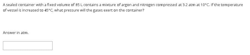 A sealed container with a fixed volume of 85 L contains a mixture of argon and nitrogen compressed at 3.2 atm at 10°C. If the temperature
of vessel is increased to 45°C, what pressure will the gases exert on the container?
Answer in atm.

