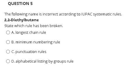 QUESTION 5
The following name is incorrect according to IUPAC systematic rules.
2,2-Diethylbutane
State which rule has been broken.
O A. longest chain rule
B. minimum numbering rule
O C. punctuation rules
O D. alphabetical listing by groups rule
