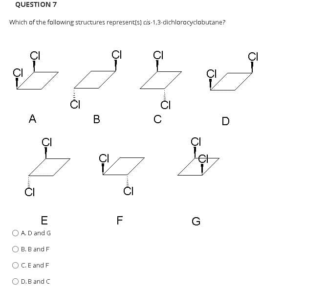 QUESTION 7
Which of the following structures represent(s) cis-1,3-dichlorocyclobutane?
ÇI
ÇI
CI
ÇI
ÇI
A
В
D
ÇI
ÇI
CI
ČI
E
F
G
A. D and G
О В. В and F
O C.E and F
O D.B and C
