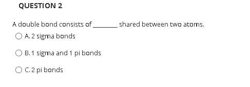 QUESTION 2
A double bond consists of
O A. 2 sigma bonds
shared between two atoms.
B. 1 sigma and 1 pi bonds
O C. 2 pi bonds
