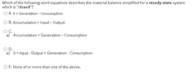Which of the following word equations describes the material balance simplified for a steady-state system
which is "closed"?
A. 0 = Generation - Consumption
B. Accumulation = Input - Output
OC.
a) Accumulation = Generation - Consumption
OD.
a) 0 = Input - Output + Generation - Consumption
O E. None of or more than one of the above.
