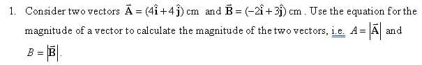 1. Consider two vectors A = (4i+4j) cm and B= (-2î + 3j) cm. Use the equation for the
magnitude of a vector to calculate the magnitude of the two vectors, i.e. A= A and
%3=
= B|.
B =
