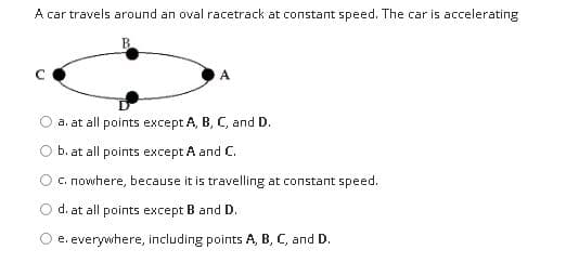 A car travels around an oval racetrack at constant speed. The car is accelerating
A.
a. at all points except A, B, C, and D.
b. at all points except A and C.
C. nowhere, because it is travelling at constant speed.
d. at all points except B and D.
O e. everywhere, including points A, B, C, and D.
