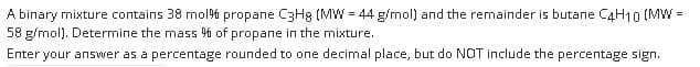 A binary mixture contains 38 mol% propane CRHg (MW = 44 g/mol) and the remainder is butane CAH10 (MW =
58 g/mol). Determine the mass % of propane in the mixture.
Enter your answer as a percentage rounded to one decimal place, but do NOT include the percentage sign.
