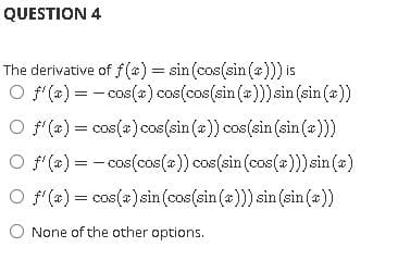QUESTION 4
The derivative of f(4) = sin (cos(sin (a))) is
O f(a) = - cos()cos(cos(sin (a)))sin (sin (a))
O f(#) = cos(#)cos(sin (#)) cos(sin (sin (a)))
O f(#) = - cos(cos(a)) cos(sin (cos(«)))sin(a)
O f(x) = cos(a)sin (cos(sin (a))) sin (sin (*))
None of the other options.

