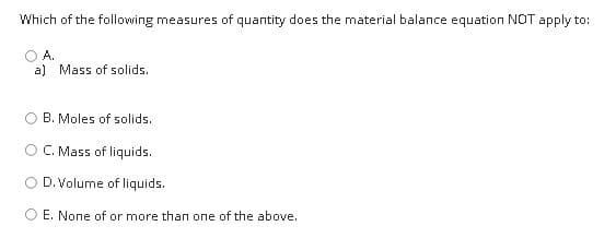 Which of the following measures of quantity does the material balance equation NOT apply to:
A.
a) Mass of solids.
B. Moles of solids.
C. Mass of liquids.
D. Volume of liquids.
E. None of or more than one of the above.
