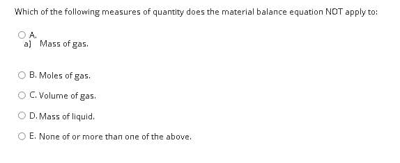 Which of the following measures of quantity does the material balance equation NOT apply to:
A.
a) Mass of gas.
B. Moles of gas.
C. Volume of gas.
O D. Mass of liquid.
E. None of or more than one of the above.
